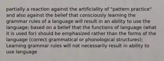 partially a reaction against the artificiality of "pattern practice" and also against the belief that consciously learning the grammar rules of a language will result in an ability to use the language; based on a belief that the functions of language (what it is used for) should be emphasized rather than the forms of the language (correct grammatical or phonological structures); Learning grammar rules will not necessarily result in ability to use language