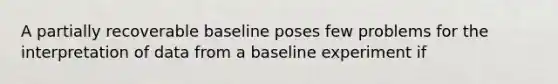 A partially recoverable baseline poses few problems for the interpretation of data from a baseline experiment if