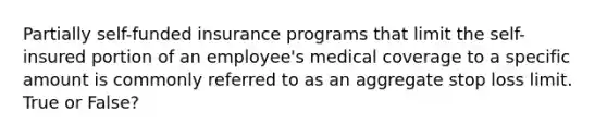 Partially self-funded insurance programs that limit the self-insured portion of an employee's medical coverage to a specific amount is commonly referred to as an aggregate stop loss limit. True or False?