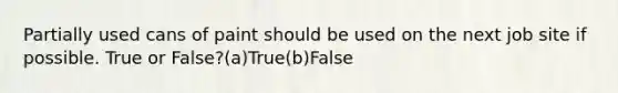 Partially used cans of paint should be used on the next job site if possible. True or False?(a)True(b)False