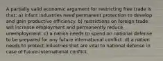 A partially valid economic argument for restricting free trade is that: a) infant industries need permanent protection to develop and gain productive efficiency. b) restrictions on foreign trade will increase employment and permanently reduce unemployment. c) a nation needs to spend on national defense to be prepared for any future international conflict. d) a nation needs to protect industries that are vital to national defense in case of future international conflict.