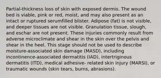 Partial-thickness loss of skin with exposed dermis. The wound bed is viable, pink or red, moist, and may also present as an intact or ruptured serumfilled blister. Adipose (fat) is not visible, and deeper tissues are not visible. Granulation tissue, slough, and eschar are not present. These injuries commonly result from adverse microclimate and shear in the skin over the pelvis and shear in the heel. This stage should not be used to describe moisture-associated skin damage (MASD), including incontinence-associated dermatitis (IAD), intertriginous dermatitis (ITD), medical adhesive- related skin injury (MARSI), or traumatic wounds (skin tears, burns, abrasions).