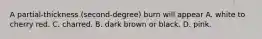 A partial-thickness (second-degree) burn will appear A. white to cherry red. C. charred. B. dark brown or black. D. pink.