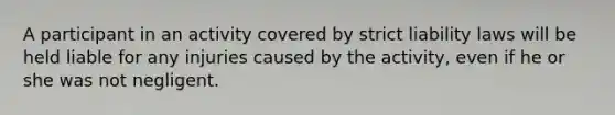 A participant in an activity covered by strict liability laws will be held liable for any injuries caused by the activity, even if he or she was not negligent.