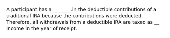 A participant has a________.in the deductible contributions of a traditional IRA because the contributions were deducted. Therefore, all withdrawals from a deductible IRA are taxed as __ income in the year of receipt.