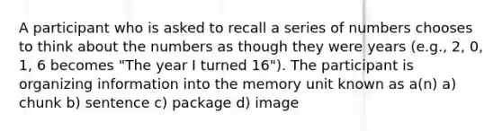 A participant who is asked to recall a series of numbers chooses to think about the numbers as though they were years (e.g., 2, 0, 1, 6 becomes "The year I turned 16"). The participant is organizing information into the memory unit known as a(n) a) chunk b) sentence c) package d) image