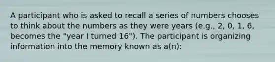 A participant who is asked to recall a series of numbers chooses to think about the numbers as they were years (e.g., 2, 0, 1, 6, becomes the "year I turned 16"). The participant is organizing information into the memory known as a(n):