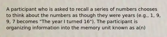 A participant who is asked to recall a series of numbers chooses to think about the numbers as though they were years (e.g., 1, 9, 9, 7 becomes "The year I turned 16"). The participant is organizing information into the memory unit known as a(n)