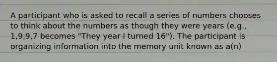 A participant who is asked to recall a series of numbers chooses to think about the numbers as though they were years (e.g., 1,9,9,7 becomes "They year I turned 16"). The participant is organizing information into the memory unit known as a(n)