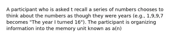 A participant who is asked t recall a series of numbers chooses to think about the numbers as though they were years (e.g., 1,9,9,7 becomes "The year I turned 16"). The participant is organizing information into the memory unit known as a(n)