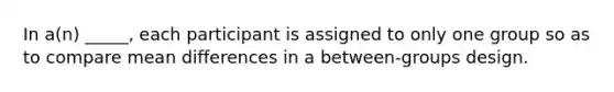 In a(n) _____, each participant is assigned to only one group so as to compare mean differences in a between-groups design.