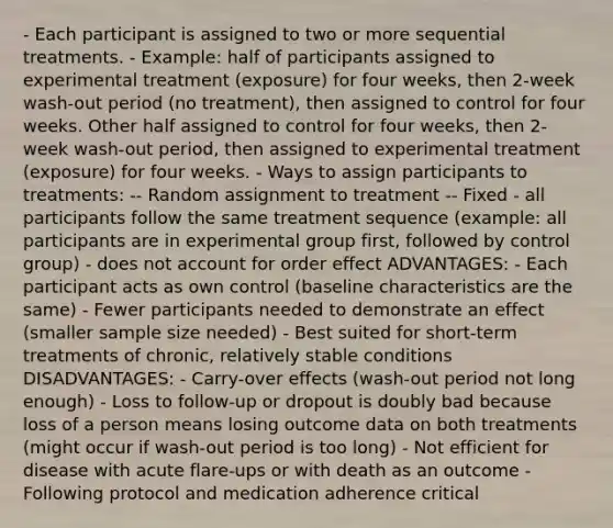 - Each participant is assigned to two or more sequential treatments. - Example: half of participants assigned to experimental treatment (exposure) for four weeks, then 2-week wash-out period (no treatment), then assigned to control for four weeks. Other half assigned to control for four weeks, then 2-week wash-out period, then assigned to experimental treatment (exposure) for four weeks. - Ways to assign participants to treatments: -- Random assignment to treatment -- Fixed - all participants follow the same treatment sequence (example: all participants are in experimental group first, followed by control group) - does not account for order effect ADVANTAGES: - Each participant acts as own control (baseline characteristics are the same) - Fewer participants needed to demonstrate an effect (smaller sample size needed) - Best suited for short-term treatments of chronic, relatively stable conditions DISADVANTAGES: - Carry-over effects (wash-out period not long enough) - Loss to follow-up or dropout is doubly bad because loss of a person means losing outcome data on both treatments (might occur if wash-out period is too long) - Not efficient for disease with acute flare-ups or with death as an outcome - Following protocol and medication adherence critical