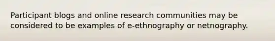 Participant blogs and online research communities may be considered to be examples of e-ethnography or netnography.