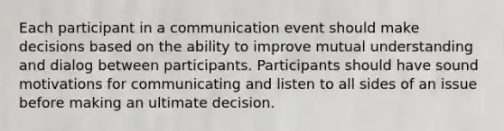 Each participant in a communication event should make decisions based on the ability to improve mutual understanding and dialog between participants. Participants should have sound motivations for communicating and listen to all sides of an issue before making an ultimate decision.