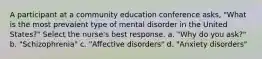 A participant at a community education conference asks, "What is the most prevalent type of mental disorder in the United States?" Select the nurse's best response. a. "Why do you ask?" b. "Schizophrenia" c. "Affective disorders" d. "Anxiety disorders"