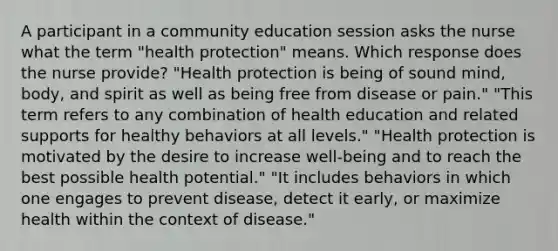 A participant in a community education session asks the nurse what the term "health protection" means. Which response does the nurse provide? "Health protection is being of sound mind, body, and spirit as well as being free from disease or pain." "This term refers to any combination of health education and related supports for healthy behaviors at all levels." "Health protection is motivated by the desire to increase well-being and to reach the best possible health potential." "It includes behaviors in which one engages to prevent disease, detect it early, or maximize health within the context of disease."