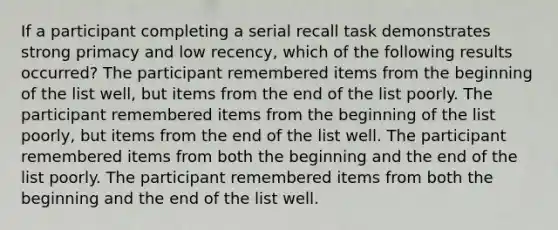 If a participant completing a serial recall task demonstrates strong primacy and low recency, which of the following results occurred? The participant remembered items from the beginning of the list well, but items from the end of the list poorly. The participant remembered items from the beginning of the list poorly, but items from the end of the list well. The participant remembered items from both the beginning and the end of the list poorly. The participant remembered items from both the beginning and the end of the list well.