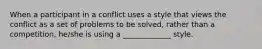 When a participant in a conflict uses a style that views the conflict as a set of problems to be solved, rather than a competition, he/she is using a _____________ style.