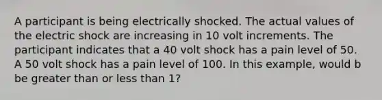 A participant is being electrically shocked. The actual values of the electric shock are increasing in 10 volt increments. The participant indicates that a 40 volt shock has a pain level of 50. A 50 volt shock has a pain level of 100. In this example, would b be greater than or less than 1?