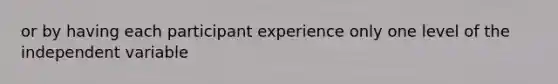 or by having each participant experience only one level of the independent variable