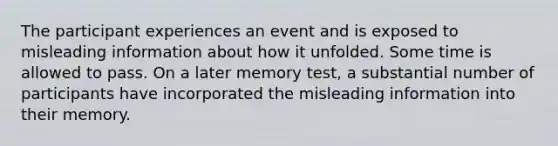 The participant experiences an event and is exposed to misleading information about how it unfolded. Some time is allowed to pass. On a later memory test, a substantial number of participants have incorporated the misleading information into their memory.