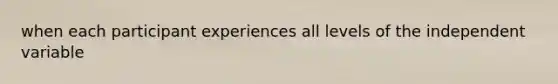 when each participant experiences all levels of the independent variable