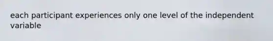 each participant experiences only one level of the independent variable