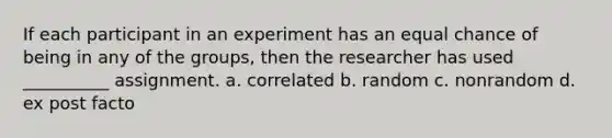 If each participant in an experiment has an equal chance of being in any of the groups, then the researcher has used __________ assignment. a. correlated b. random c. nonrandom d. ex post facto