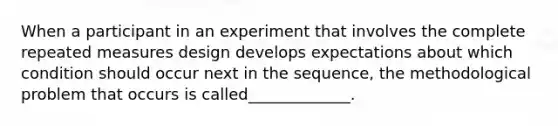 When a participant in an experiment that involves the complete repeated measures design develops expectations about which condition should occur next in the sequence, the methodological problem that occurs is called_____________.