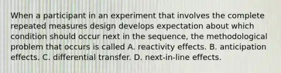 When a participant in an experiment that involves the complete repeated measures design develops expectation about which condition should occur next in the sequence, the methodological problem that occurs is called A. reactivity effects. B. anticipation effects. C. differential transfer. D. next-in-line effects.