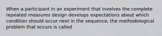 When a participant in an experiment that involves the complete repeated measures design develops expectations about which condition should occur next in the sequence, the methodological problem that occurs is called