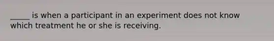 _____ is when a participant in an experiment does not know which treatment he or she is receiving.