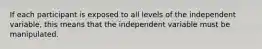 If each participant is exposed to all levels of the independent variable, this means that the independent variable must be manipulated.