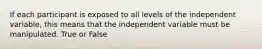 If each participant is exposed to all levels of the independent variable, this means that the independent variable must be manipulated. True or False