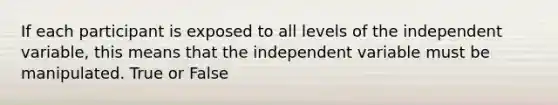 If each participant is exposed to all levels of the independent variable, this means that the independent variable must be manipulated. True or False