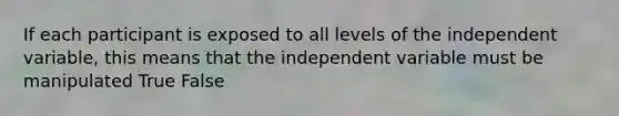 If each participant is exposed to all levels of the independent variable, this means that the independent variable must be manipulated True False