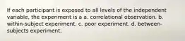 If each participant is exposed to all levels of the independent variable, the experiment is a a. correlational observation. b. within-subject experiment. c. poor experiment. d. between-subjects experiment.