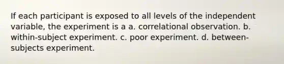 If each participant is exposed to all levels of the independent variable, the experiment is a a. correlational observation. b. within-subject experiment. c. poor experiment. d. between-subjects experiment.