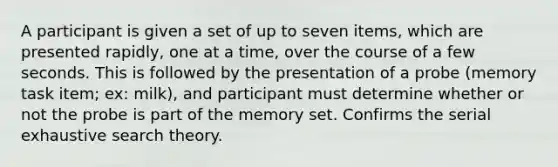 A participant is given a set of up to seven items, which are presented rapidly, one at a time, over the course of a few seconds. This is followed by the presentation of a probe (memory task item; ex: milk), and participant must determine whether or not the probe is part of the memory set. Confirms the serial exhaustive search theory.