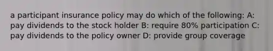 a participant insurance policy may do which of the following: A: pay dividends to the stock holder B: require 80% participation C: pay dividends to the policy owner D: provide group coverage