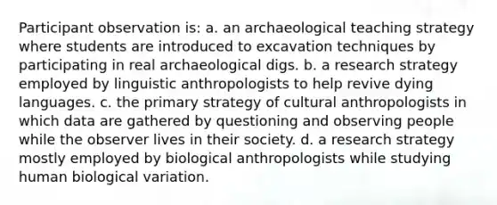 Participant observation is: a. an archaeological teaching strategy where students are introduced to excavation techniques by participating in real archaeological digs. b. a research strategy employed by linguistic anthropologists to help revive dying languages. c. the primary strategy of cultural anthropologists in which data are gathered by questioning and observing people while the observer lives in their society. d. a research strategy mostly employed by biological anthropologists while studying human biological variation.