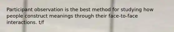 Participant observation is the best method for studying how people construct meanings through their face-to-face interactions. t/f