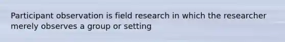 Participant observation is field research in which the researcher merely observes a group or setting