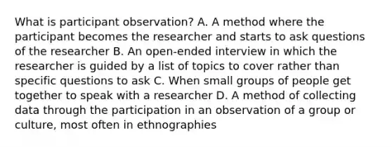 What is participant observation? A. A method where the participant becomes the researcher and starts to ask questions of the researcher B. An open-ended interview in which the researcher is guided by a list of topics to cover rather than specific questions to ask C. When small groups of people get together to speak with a researcher D. A method of collecting data through the participation in an observation of a group or culture, most often in ethnographies