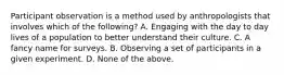 Participant observation is a method used by anthropologists that involves which of the following? A. Engaging with the day to day lives of a population to better understand their culture. C. A fancy name for surveys. B. Observing a set of participants in a given experiment. D. None of the above.