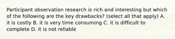 Participant observation research is rich and interesting but which of the following are the key drawbacks? (select all that apply) A. it is costly B. it is very time consuming C. it is difficult to complete D. it is not reliable