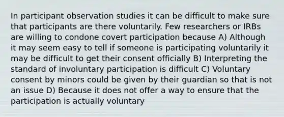 In participant observation studies it can be difficult to make sure that participants are there voluntarily. Few researchers or IRBs are willing to condone covert participation because A) Although it may seem easy to tell if someone is participating voluntarily it may be difficult to get their consent officially B) Interpreting the standard of involuntary participation is difficult C) Voluntary consent by minors could be given by their guardian so that is not an issue D) Because it does not offer a way to ensure that the participation is actually voluntary