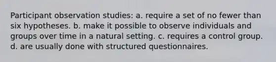 Participant observation studies: a. require a set of no fewer than six hypotheses. b. make it possible to observe individuals and groups over time in a natural setting. c. requires a control group. d. are usually done with structured questionnaires.