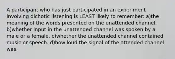 A participant who has just participated in an experiment involving dichotic listening is LEAST likely to remember: a)the meaning of the words presented on the unattended channel. b)whether input in the unattended channel was spoken by a male or a female. c)whether the unattended channel contained music or speech. d)how loud the signal of the attended channel was.