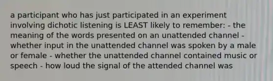 a participant who has just participated in an experiment involving dichotic listening is LEAST likely to remember: - the meaning of the words presented on an unattended channel - whether input in the unattended channel was spoken by a male or female - whether the unattended channel contained music or speech - how loud the signal of the attended channel was